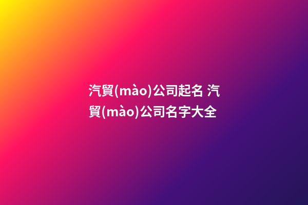 汽貿(mào)公司起名 汽貿(mào)公司名字大全